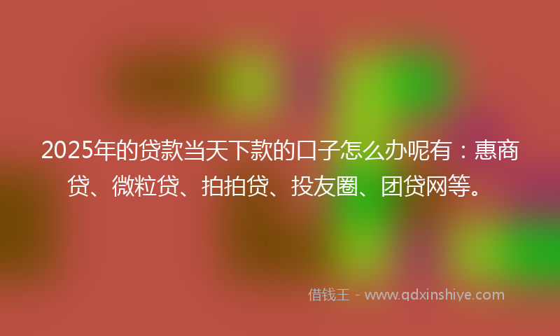 2025年的贷款当天下款的口子怎么办呢有：惠商贷、微粒贷、拍拍贷、投友圈、团贷网等。