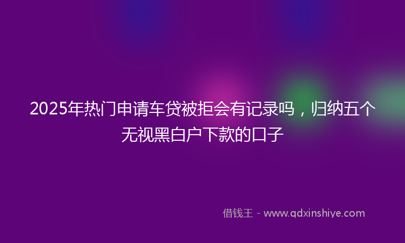 2025年热门申请车贷被拒会有记录吗，归纳五个无视黑白户下款的口子