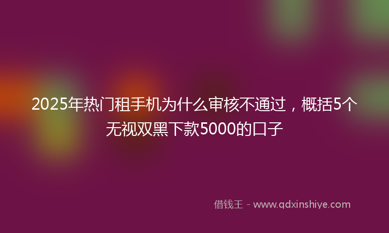 2025年热门租手机为什么审核不通过，概括5个无视双黑下款5000的口子