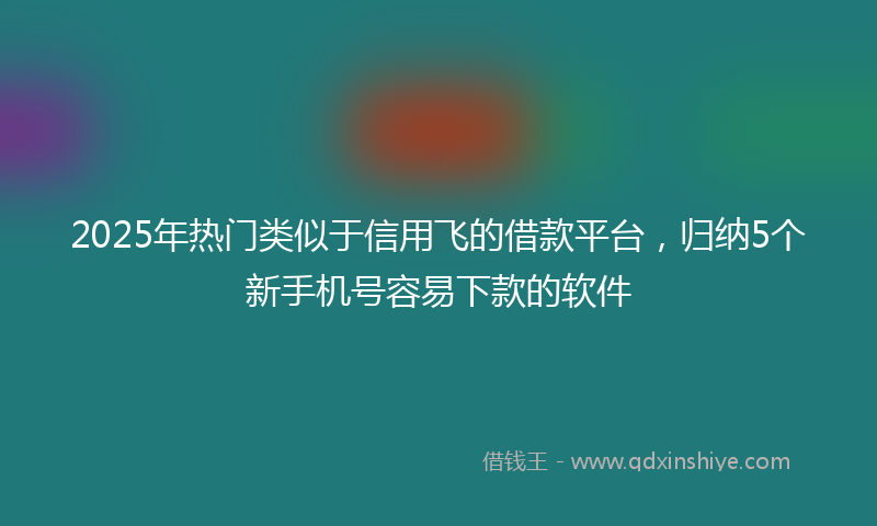 2025年热门类似于信用飞的借款平台，归纳5个新手机号容易下款的软件