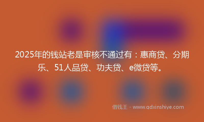 2025年的钱站老是审核不通过有：惠商贷、分期乐、51人品贷、功夫贷、e微贷等。