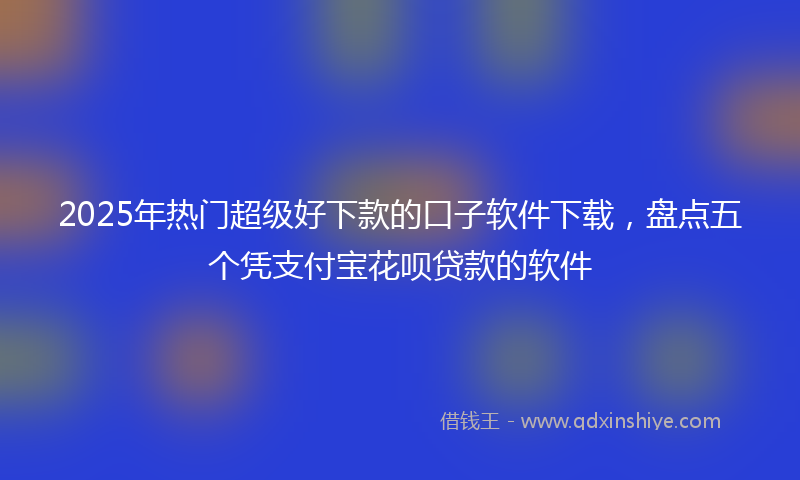 2025年热门超级好下款的口子软件下载，盘点五个凭支付宝花呗贷款的软件