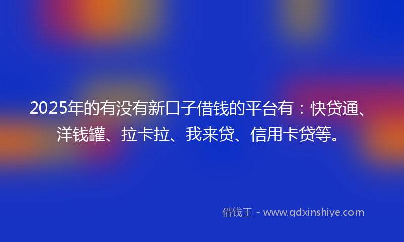 2025年的有没有新口子借钱的平台有：快贷通、洋钱罐、拉卡拉、我来贷、信用卡贷等。