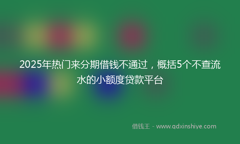 2025年热门来分期借钱不通过，概括5个不查流水的小额度贷款平台