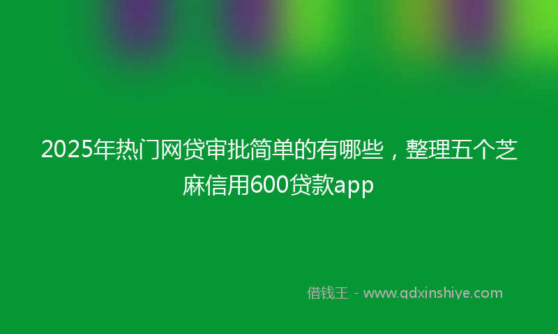 2025年热门网贷审批简单的有哪些，整理五个芝麻信用600贷款app