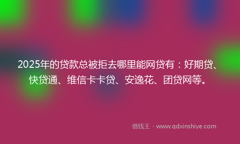 2025年的贷款总被拒去哪里能网贷有：好期贷、快贷通、维信卡卡贷、安逸花、团贷网等。