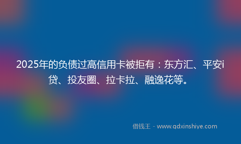 2025年的负债过高信用卡被拒有：东方汇、平安i贷、投友圈、拉卡拉、融逸花等。