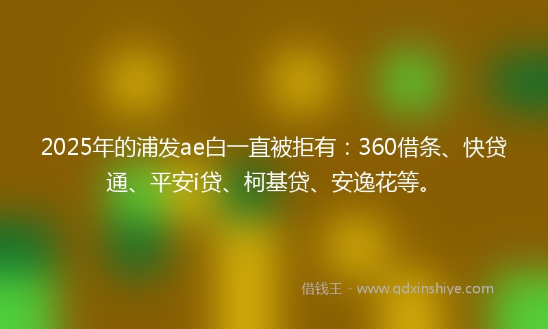 2025年的浦发ae白一直被拒有：360借条、快贷通、平安i贷、柯基贷、安逸花等。