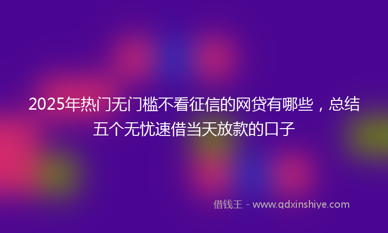 2025年热门无门槛不看征信的网贷有哪些，总结五个无忧速借当天放款的口子