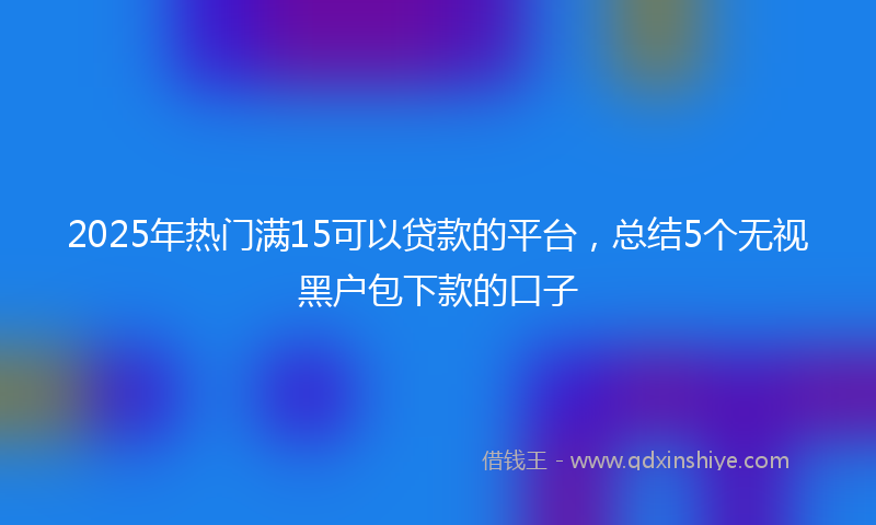 2025年热门满15可以贷款的平台，总结5个无视黑户包下款的口子
