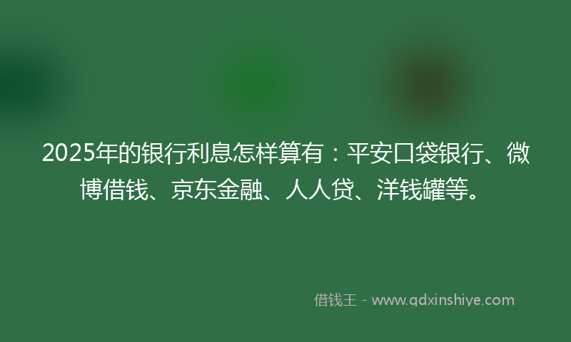 2025年的银行利息怎样算有：平安口袋银行、微博借钱、京东金融、人人贷、洋钱罐等。