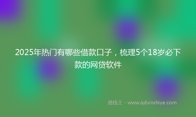 2025年热门有哪些借款口子，梳理5个18岁必下款的网贷软件