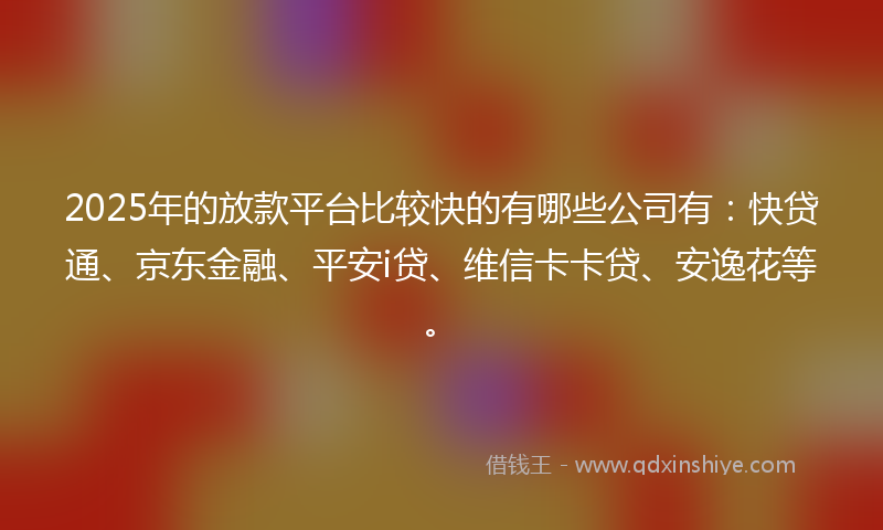 2025年的放款平台比较快的有哪些公司有：快贷通、京东金融、平安i贷、维信卡卡贷、安逸花等。