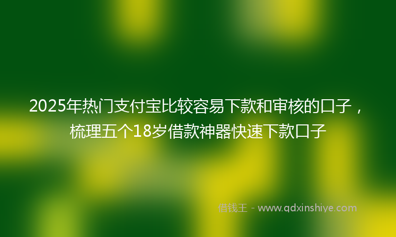 2025年热门支付宝比较容易下款和审核的口子，梳理五个18岁借款神器快速下款口子