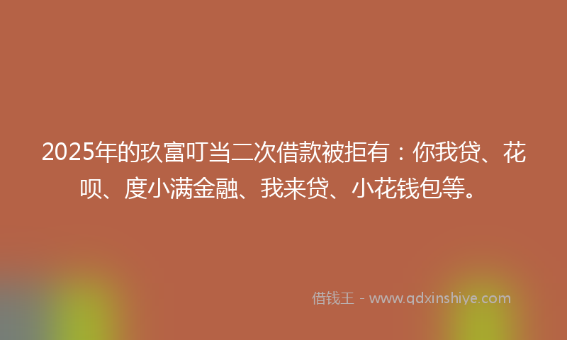 2025年的玖富叮当二次借款被拒有：你我贷、花呗、度小满金融、我来贷、小花钱包等。