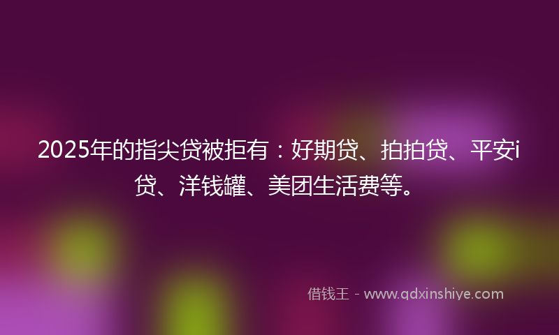 2025年的指尖贷被拒有：好期贷、拍拍贷、平安i贷、洋钱罐、美团生活费等。