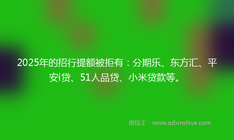 2025年的招行提额被拒有：分期乐、东方汇、平安i贷、51人品贷、小米贷款等。