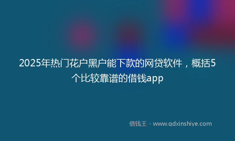 2025年热门花户黑户能下款的网贷软件，概括5个比较靠谱的借钱app