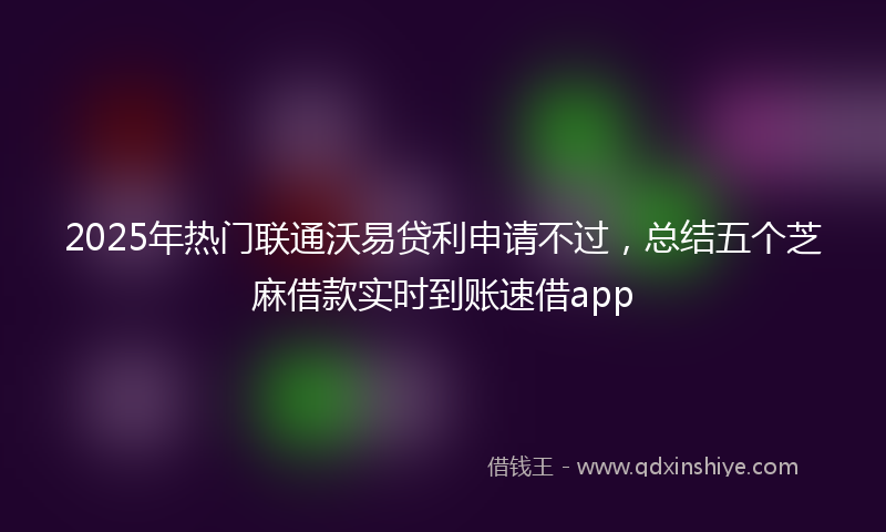 2025年热门联通沃易贷利申请不过，总结五个芝麻借款实时到账速借app