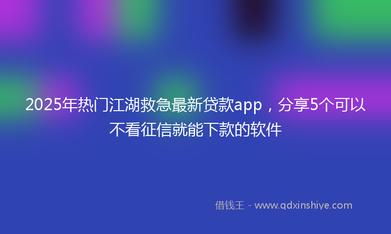 2025年热门江湖救急最新贷款app，分享5个可以不看征信就能下款的软件