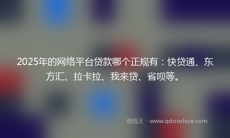 2025年的网络平台贷款哪个正规有：快贷通、东方汇、拉卡拉、我来贷、省呗等。