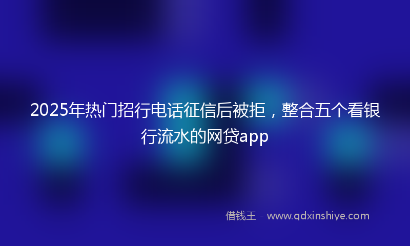 2025年热门招行电话征信后被拒，整合五个看银行流水的网贷app