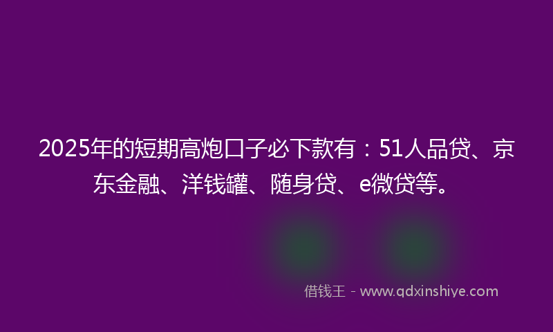 2025年的短期高炮口子必下款有：51人品贷、京东金融、洋钱罐、随身贷、e微贷等。