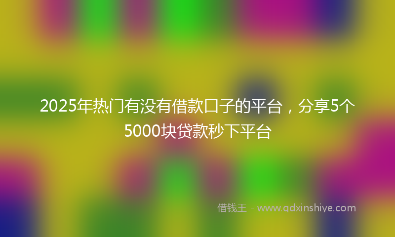 2025年热门有没有借款口子的平台，分享5个5000块贷款秒下平台