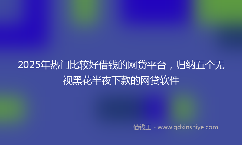 2025年热门比较好借钱的网贷平台，归纳五个无视黑花半夜下款的网贷软件
