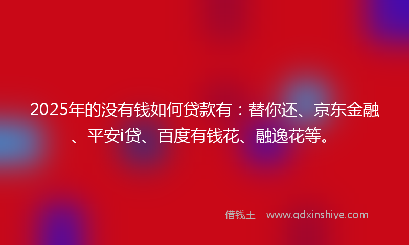 2025年的没有钱如何贷款有：替你还、京东金融、平安i贷、百度有钱花、融逸花等。