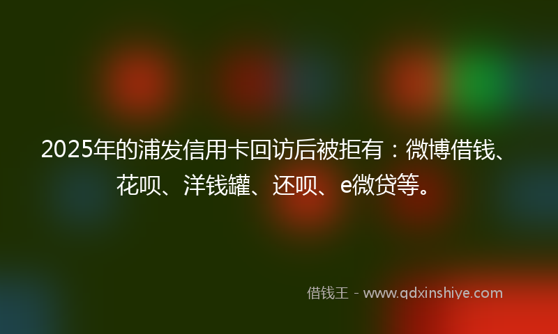 2025年的浦发信用卡回访后被拒有：微博借钱、花呗、洋钱罐、还呗、e微贷等。