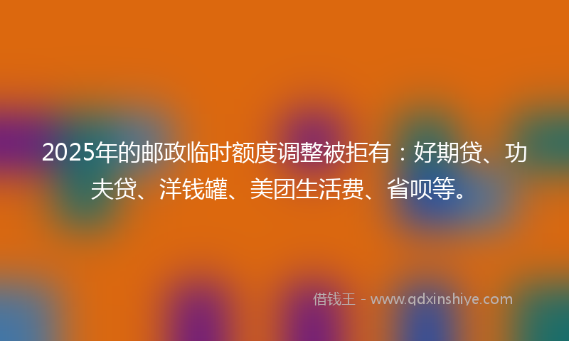 2025年的邮政临时额度调整被拒有：好期贷、功夫贷、洋钱罐、美团生活费、省呗等。