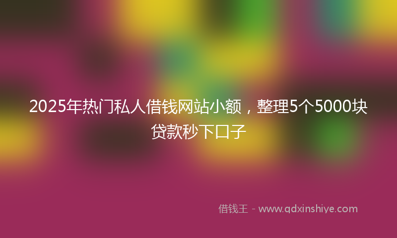 2025年热门私人借钱网站小额，整理5个5000块贷款秒下口子
