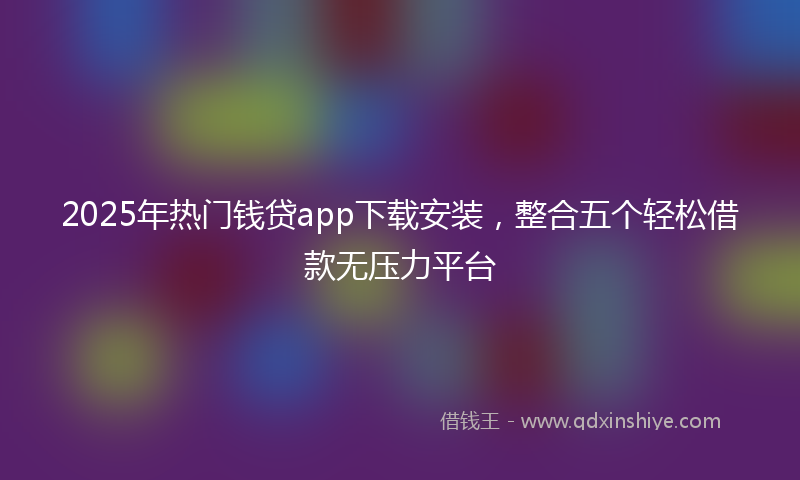 2025年热门钱贷app下载安装，整合五个轻松借款无压力平台