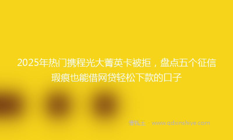 2025年热门携程光大菁英卡被拒，盘点五个征信瑕疵也能借网贷轻松下款的口子