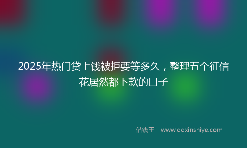 2025年热门贷上钱被拒要等多久，整理五个征信花居然都下款的口子