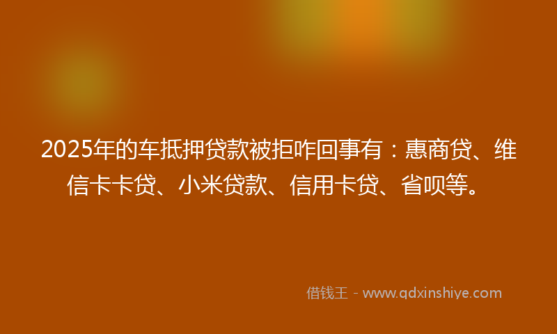 2025年的车抵押贷款被拒咋回事有：惠商贷、维信卡卡贷、小米贷款、信用卡贷、省呗等。