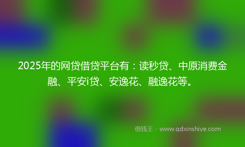 2025年的网贷借贷平台有：读秒贷、中原消费金融、平安i贷、安逸花、融逸花等。