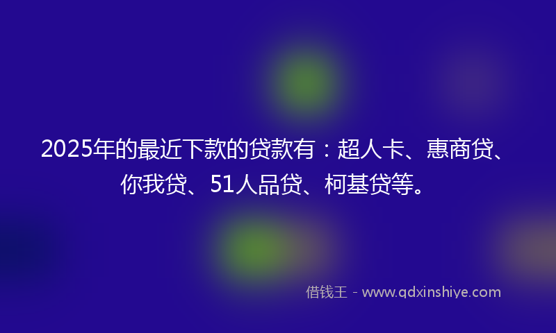 2025年的最近下款的贷款有：超人卡、惠商贷、你我贷、51人品贷、柯基贷等。