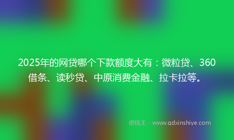 2025年的网贷哪个下款额度大有：微粒贷、360借条、读秒贷、中原消费金融、拉卡拉等。