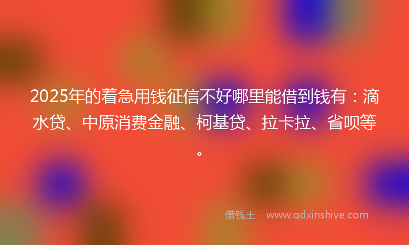 2025年的着急用钱征信不好哪里能借到钱有：滴水贷、中原消费金融、柯基贷、拉卡拉、省呗等。