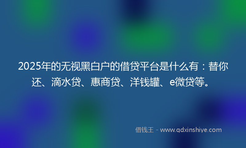 2025年的无视黑白户的借贷平台是什么有：替你还、滴水贷、惠商贷、洋钱罐、e微贷等。
