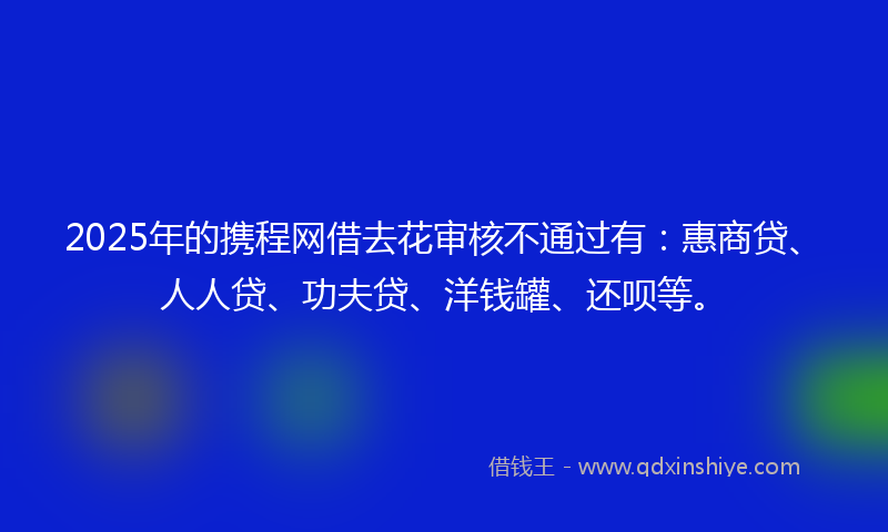 2025年的携程网借去花审核不通过有：惠商贷、人人贷、功夫贷、洋钱罐、还呗等。