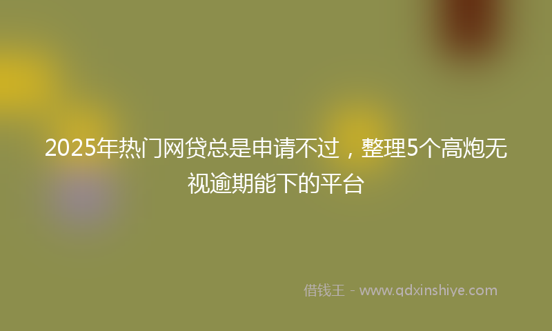 2025年热门网贷总是申请不过，整理5个高炮无视逾期能下的平台