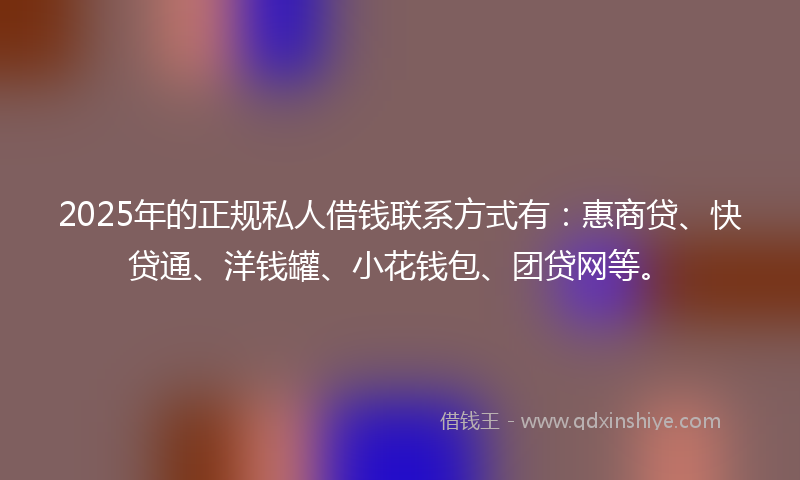 2025年的正规私人借钱联系方式有：惠商贷、快贷通、洋钱罐、小花钱包、团贷网等。