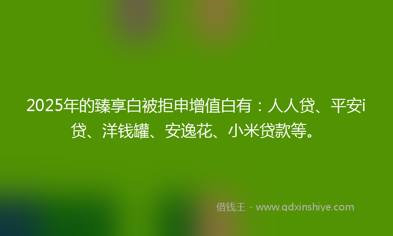 2025年的臻享白被拒申增值白有：人人贷、平安i贷、洋钱罐、安逸花、小米贷款等。