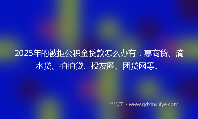 2025年的被拒公积金贷款怎么办有：惠商贷、滴水贷、拍拍贷、投友圈、团贷网等。