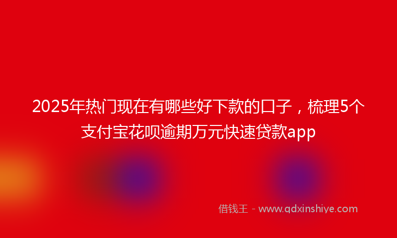 2025年热门现在有哪些好下款的口子，梳理5个支付宝花呗逾期万元快速贷款app