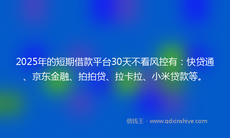 2025年的短期借款平台30天不看风控有：快贷通、京东金融、拍拍贷、拉卡拉、小米贷款等。