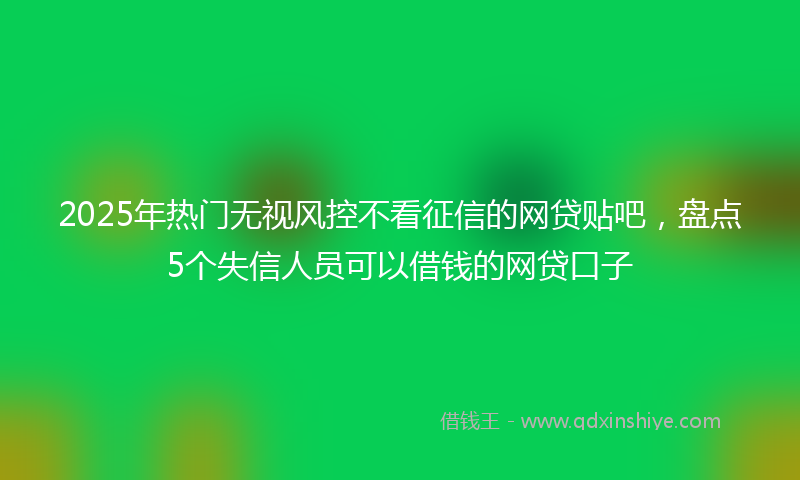 2025年热门无视风控不看征信的网贷贴吧，盘点5个失信人员可以借钱的网贷口子